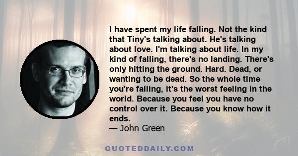 I have spent my life falling. Not the kind that Tiny's talking about. He's talking about love. I'm talking about life. In my kind of falling, there's no landing. There's only hitting the ground. Hard. Dead, or wanting