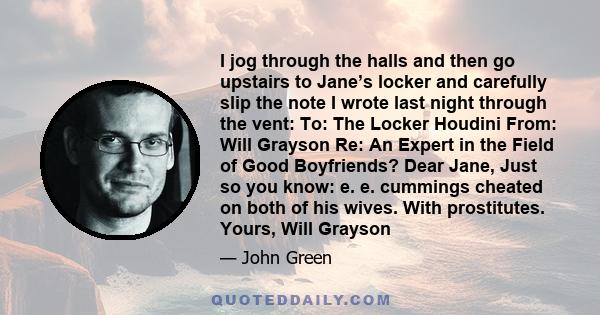 I jog through the halls and then go upstairs to Jane’s locker and carefully slip the note I wrote last night through the vent: To: The Locker Houdini From: Will Grayson Re: An Expert in the Field of Good Boyfriends?