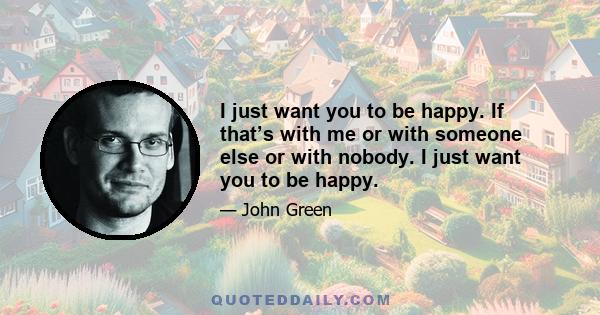 I just want you to be happy. If that’s with me or with someone else or with nobody. I just want you to be happy.