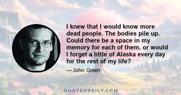 I knew that I would know more dead people. The bodies pile up. Could there be a space in my memory for each of them, or would I forget a little of Alaska every day for the rest of my life?