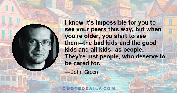 I know it's impossible for you to see your peers this way, but when you're older, you start to see them--the bad kids and the good kids and all kids--as people. They're just people, who deserve to be cared for.