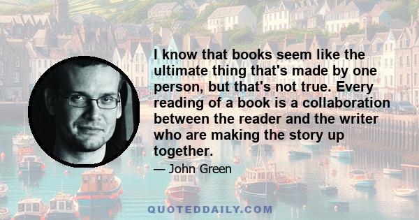 I know that books seem like the ultimate thing that's made by one person, but that's not true. Every reading of a book is a collaboration between the reader and the writer who are making the story up together.