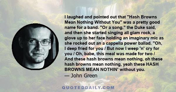 I laughed and pointed out that Hash Browns Mean Nothing Without You was a pretty good name for a band. Or a song, the Duke said, and then she started singing all glam rock, a glove up to her face holding an imaginary