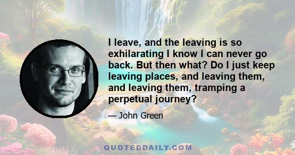 I leave, and the leaving is so exhilarating I know I can never go back. But then what? Do I just keep leaving places, and leaving them, and leaving them, tramping a perpetual journey?