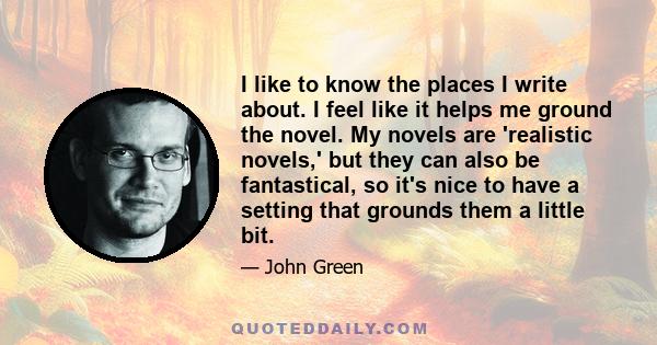 I like to know the places I write about. I feel like it helps me ground the novel. My novels are 'realistic novels,' but they can also be fantastical, so it's nice to have a setting that grounds them a little bit.