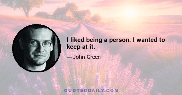 I liked being a person. I wanted to keep at it.