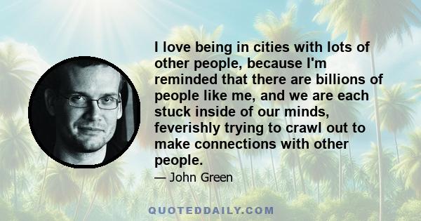 I love being in cities with lots of other people, because I'm reminded that there are billions of people like me, and we are each stuck inside of our minds, feverishly trying to crawl out to make connections with other