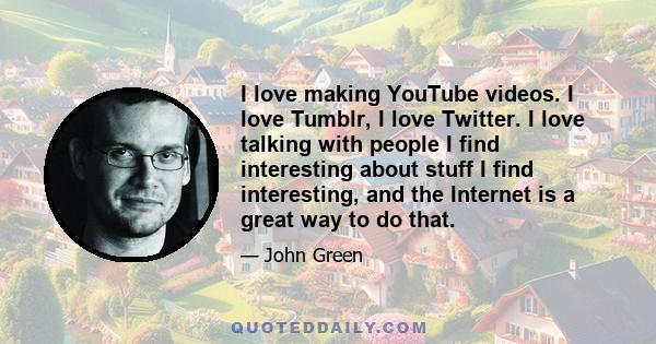 I love making YouTube videos. I love Tumblr, I love Twitter. I love talking with people I find interesting about stuff I find interesting, and the Internet is a great way to do that.