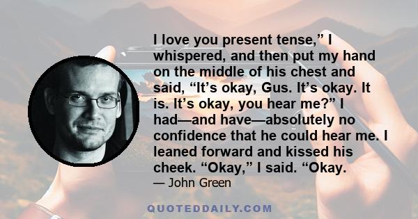 I love you present tense,” I whispered, and then put my hand on the middle of his chest and said, “It’s okay, Gus. It’s okay. It is. It’s okay, you hear me?” I had—and have—absolutely no confidence that he could hear