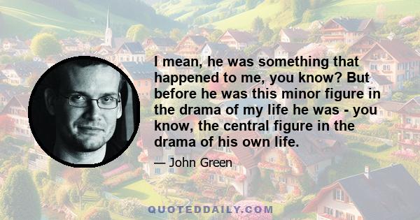 I mean, he was something that happened to me, you know? But before he was this minor figure in the drama of my life he was - you know, the central figure in the drama of his own life.