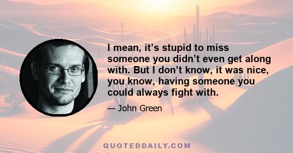 I mean, it’s stupid to miss someone you didn’t even get along with. But I don’t know, it was nice, you know, having someone you could always fight with.