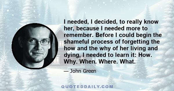 I needed, I decided, to really know her, because I needed more to remember. Before I could begin the shameful process of forgetting the how and the why of her living and dying, I needed to learn it: How. Why. When.