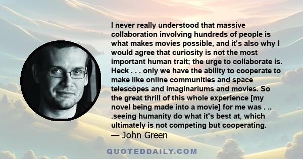 I never really understood that massive collaboration involving hundreds of people is what makes movies possible, and it's also why I would agree that curiosity is not the most important human trait; the urge to