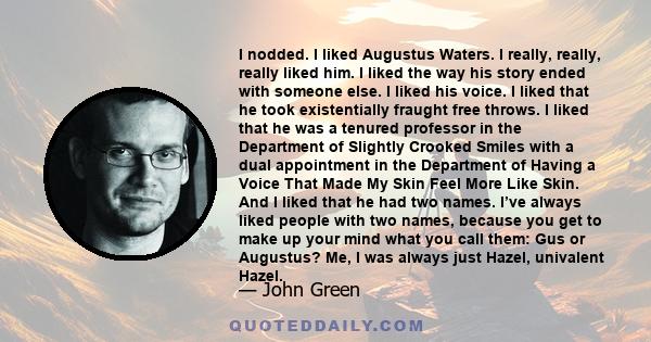 I nodded. I liked Augustus Waters. I really, really, really liked him. I liked the way his story ended with someone else. I liked his voice. I liked that he took existentially fraught free throws. I liked that he was a