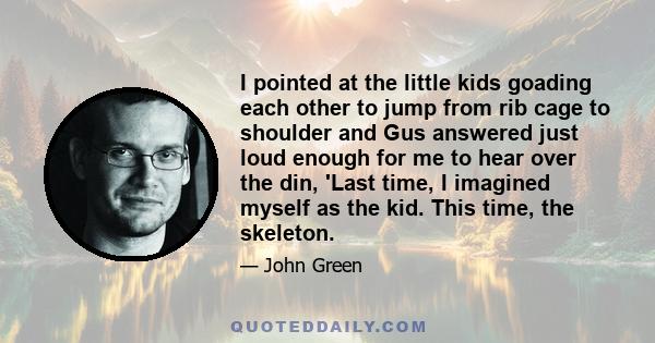 I pointed at the little kids goading each other to jump from rib cage to shoulder and Gus answered just loud enough for me to hear over the din, 'Last time, I imagined myself as the kid. This time, the skeleton.