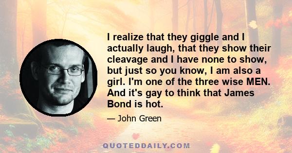 I realize that they giggle and I actually laugh, that they show their cleavage and I have none to show, but just so you know, I am also a girl. I'm one of the three wise MEN. And it's gay to think that James Bond is hot.