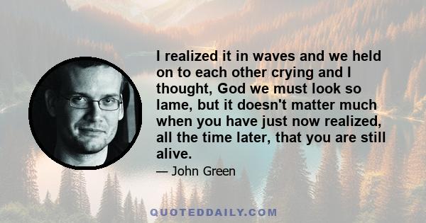 I realized it in waves and we held on to each other crying and I thought, God we must look so lame, but it doesn't matter much when you have just now realized, all the time later, that you are still alive.