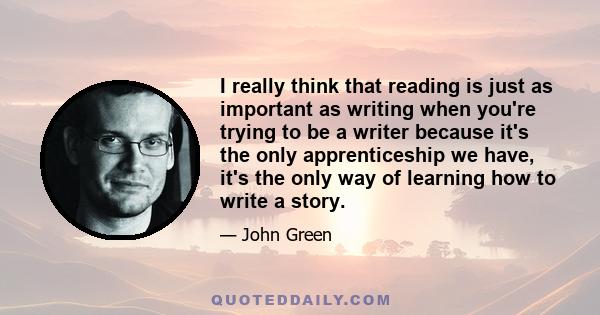 I really think that reading is just as important as writing when you're trying to be a writer because it's the only apprenticeship we have, it's the only way of learning how to write a story.