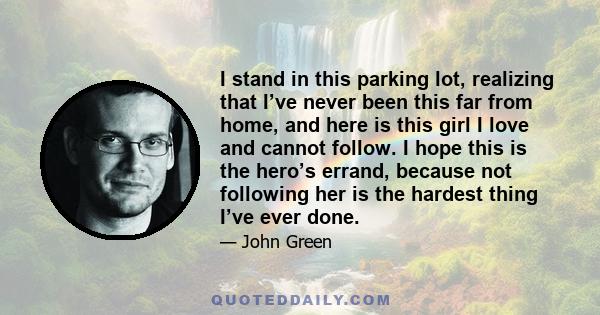 I stand in this parking lot, realizing that I’ve never been this far from home, and here is this girl I love and cannot follow. I hope this is the hero’s errand, because not following her is the hardest thing I’ve ever