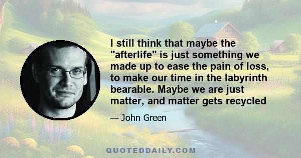 I still think that maybe the afterlife is just something we made up to ease the pain of loss, to make our time in the labyrinth bearable. Maybe we are just matter, and matter gets recycled