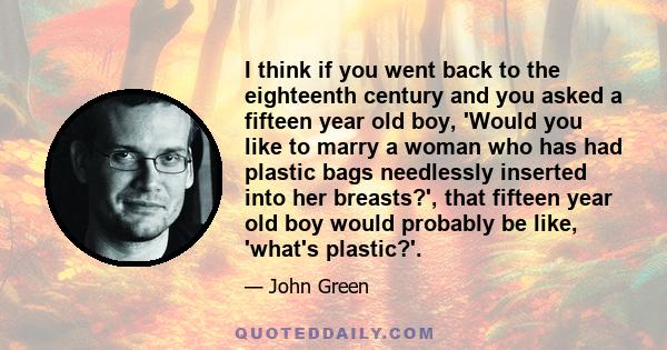 I think if you went back to the eighteenth century and you asked a fifteen year old boy, 'Would you like to marry a woman who has had plastic bags needlessly inserted into her breasts?', that fifteen year old boy would