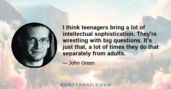 I think teenagers bring a lot of intellectual sophistication. They're wrestling with big questions. It's just that, a lot of times they do that separately from adults.