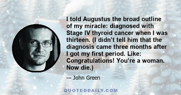 I told Augustus the broad outline of my miracle: diagnosed with Stage IV thyroid cancer when I was thirteen. (I didn’t tell him that the diagnosis came three months after I got my first period. Like: Congratulations!