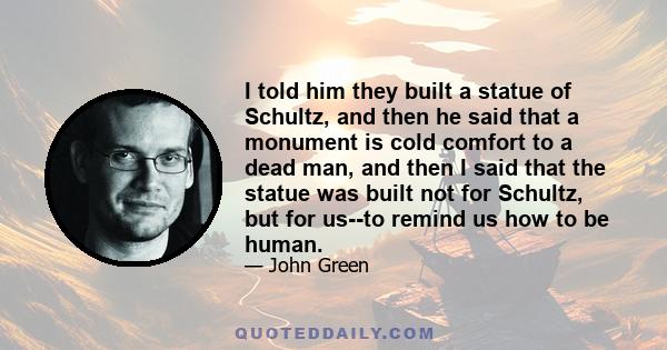 I told him they built a statue of Schultz, and then he said that a monument is cold comfort to a dead man, and then I said that the statue was built not for Schultz, but for us--to remind us how to be human.