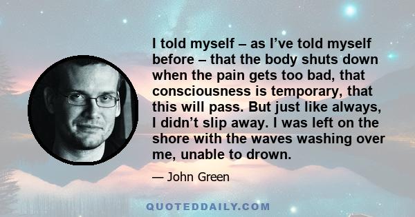 I told myself – as I’ve told myself before – that the body shuts down when the pain gets too bad, that consciousness is temporary, that this will pass. But just like always, I didn’t slip away. I was left on the shore