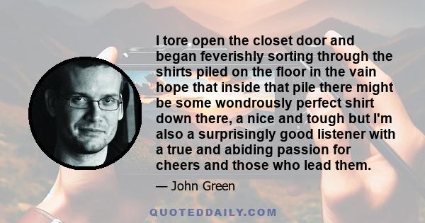 I tore open the closet door and began feverishly sorting through the shirts piled on the floor in the vain hope that inside that pile there might be some wondrously perfect shirt down there, a nice and tough but I'm