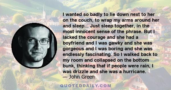 I wanted so badly to lie down next to her on the couch, to wrap my arms around her and sleep... Just sleep together, in the most innocent sense of the phrase. But I lacked the courage and she had a boyfriend and I was