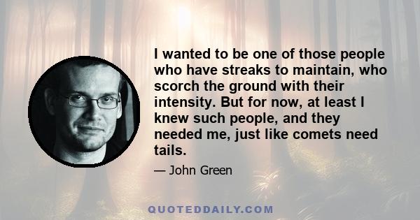 I wanted to be one of those people who have streaks to maintain, who scorch the ground with their intensity. But for now, at least I knew such people, and they needed me, just like comets need tails.