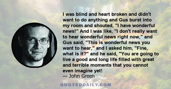 I was blind and heart broken and didn't want to do anything and Gus burst into my room and shouted, I have wonderful news! And I was like, I don't really want to hear wonderful news right now, and Gus said, This is