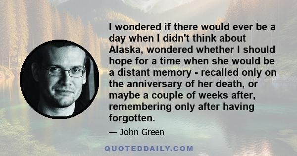 I wondered if there would ever be a day when I didn't think about Alaska, wondered whether I should hope for a time when she would be a distant memory - recalled only on the anniversary of her death, or maybe a couple