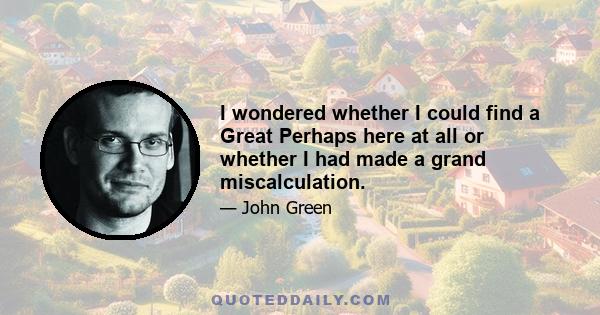 I wondered whether I could find a Great Perhaps here at all or whether I had made a grand miscalculation.