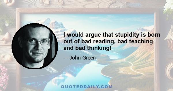 I would argue that stupidity is born out of bad reading, bad teaching and bad thinking!