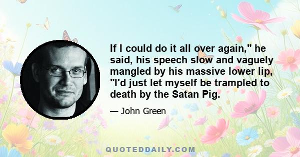 If I could do it all over again, he said, his speech slow and vaguely mangled by his massive lower lip, I'd just let myself be trampled to death by the Satan Pig.