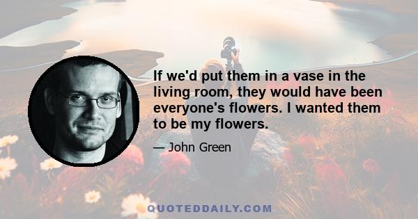 If we'd put them in a vase in the living room, they would have been everyone's flowers. I wanted them to be my flowers.