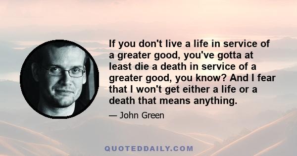 If you don't live a life in service of a greater good, you've gotta at least die a death in service of a greater good, you know? And I fear that I won't get either a life or a death that means anything.