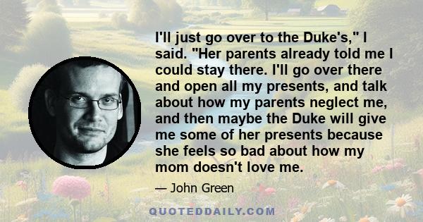 I'll just go over to the Duke's, I said. Her parents already told me I could stay there. I'll go over there and open all my presents, and talk about how my parents neglect me, and then maybe the Duke will give me some