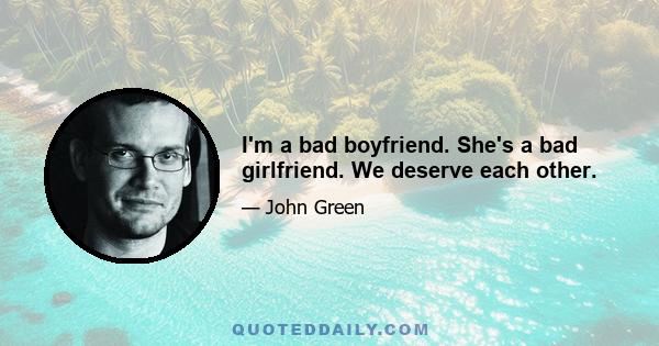 I'm a bad boyfriend. She's a bad girlfriend. We deserve each other.