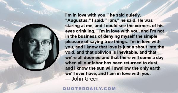 I'm in love with you, he said quietly. Augustus, I said. I am, he said. He was staring at me, and I could see the corners of his eyes crinkling. I'm in love with you, and I'm not in the business of denying myself the