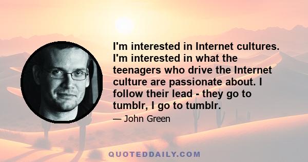 I'm interested in Internet cultures. I'm interested in what the teenagers who drive the Internet culture are passionate about. I follow their lead - they go to tumblr, I go to tumblr.