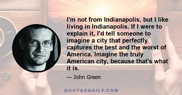 I'm not from Indianapolis, but I like living in Indianapolis. If I were to explain it, I'd tell someone to imagine a city that perfectly captures the best and the worst of America. Imagine the truly American city,