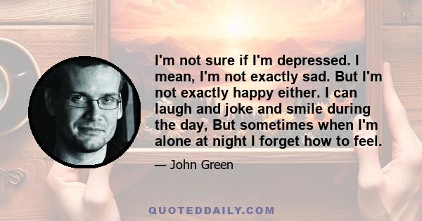 I'm not sure if I'm depressed. I mean, I'm not exactly sad. But I'm not exactly happy either. I can laugh and joke and smile during the day, But sometimes when I'm alone at night I forget how to feel.