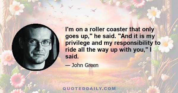 I'm on a roller coaster that only goes up, he said. And it is my privilege and my responsibility to ride all the way up with you, I said.