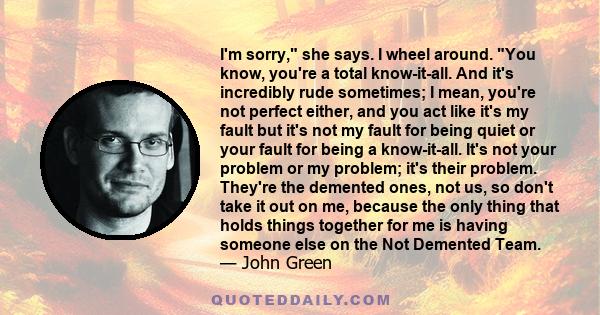 I'm sorry, she says. I wheel around. You know, you're a total know-it-all. And it's incredibly rude sometimes; I mean, you're not perfect either, and you act like it's my fault but it's not my fault for being quiet or