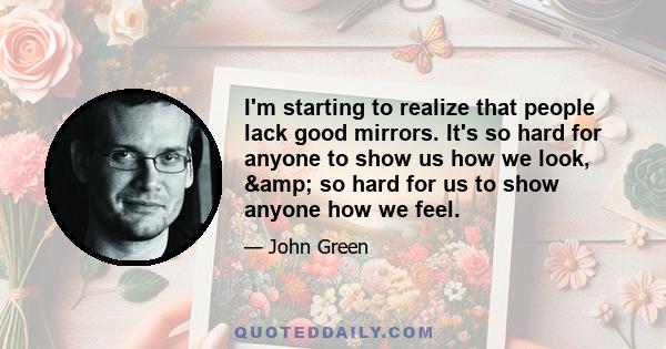 I'm starting to realize that people lack good mirrors. It's so hard for anyone to show us how we look, & so hard for us to show anyone how we feel.