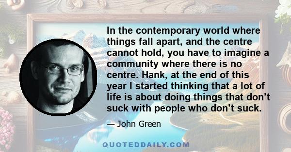 In the contemporary world where things fall apart, and the centre cannot hold, you have to imagine a community where there is no centre. Hank, at the end of this year I started thinking that a lot of life is about doing 