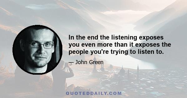 In the end the listening exposes you even more than it exposes the people you're trying to listen to.